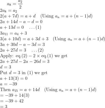 a_{8} = \frac{a_{2}}{2} \\ 2a_{8} = a_{2} \\ 2(a + 7d) = a + d \quad (\text{Using } a_{n} = a + (n - 1)d) \\ 2a + 14d - a - d = 0 \\ a + 13d = 0 \quad \ldots (1) \\ 3a_{11} = a_{4} + 3 \\ 3(a + 10d) = a + 3d + 3 \quad (\text{Using } a_{n} = a + (n - 1)d) \\ 3a + 30d - a - 3d = 3 \\ 2a + 27d = 3 \quad \ldots (2) \\ \text{Apply: eq.}(2) - 2 \times \text{eq.}(1) \text{ we get} \\ 2a + 27d - 2a - 26d = 3 \\ d = 3 \\ \text{Put } d = 3 \text{ in (1) we get} \\ a + 13(3) = 0 \\ a = -39 \\ \text{Then } a_{15} = a + 14d \quad (\text{Using } a_{n} = a + (n - 1)d) \\ = -39 + 14(3) \\ = -39 + 42 \\ = 3