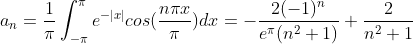 a_{n}=\frac{1}{\pi}\int_{-\pi}^{\pi}e^{-|x|}cos(\frac{n \pi x}{\pi})dx = -\frac{2(-1)^{n}}{e^{\pi}(n^{2}+1)}+\frac{2}{n^{2}+1}