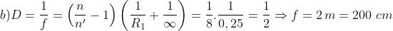 b) D=\frac{1}{f}=\left( \frac{n}{{{n}'}}-1 \right)\left( \frac{1}{{{R}_{1}}}+\frac{1}{\infty } \right)=\frac{1}{8}.\frac{1}{0,25}=\frac{1}{2}\Rightarrow f=2\,m=200\,\,cm