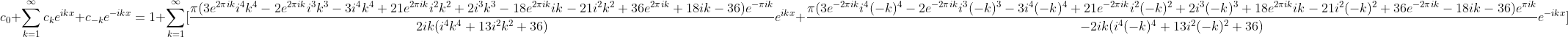 c_{0}+\sum_{k=1}^{\infty}c_{k}e^{ikx}+c_{-k}e^{-ikx}=1+\sum_{k=1}^{\infty}[\frac{\pi (3e^{2\pi ik}i^4k^4-2e^{2\pi ik}i^3k^3-3i^4k^4+21e^{2\pi ik}i^2k^2+2i^3k^3-18e^{2\pi ik}ik-21i^2k^2+36e^{2\pi ik}+18ik-36)e^{-\pi ik}}{2ik(i^4k^4+13i^2k^2+36)}e^{ikx}+\frac{\pi (3e^{-2\pi ik}i^4(-k)^4-2e^{-2\pi ik}i^3(-k)^3-3i^4(-k)^4+21e^{-2\pi ik}i^2(-k)^2+2i^3(-k)^3+18e^{2\pi ik}ik-21i^2(-k)^2+36e^{-2\pi ik}-18ik-36)e^{\pi ik}}{-2ik(i^4(-k)^4+13i^2(-k)^2+36)}e^{-ikx}]