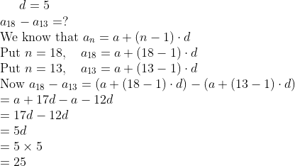 d = 5 \\ a_{18} - a_{13} = ? \\ \text{We know that } a_n = a + (n - 1) \cdot d \\ \text{Put } n = 18, \quad a_{18} = a + (18 - 1) \cdot d \\ \text{Put } n = 13, \quad a_{13} = a + (13 - 1) \cdot d \\ \text{Now } a_{18} - a_{13} = (a + (18 - 1) \cdot d) - (a + (13 - 1) \cdot d) \\ = a + 17d - a - 12d \\ = 17d - 12d \\ = 5d \\ = 5 \times 5 \\ = 25