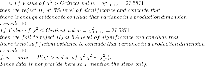 e. If Value of x2 > Critical value0 27.5871 then we reject Ho at 5% level of significance and conclude that there is enough evidence to conclude that variance in a production dimension erceeds 10. If Value of X2-Critical value = χ0.05,17 = 27.5871 then we fail to reject Ho at 5%) level of significance and conclude that there is not suf ficient evidence to conclude that variance in a production dimension erceeds 10. J.</p><p>P value Since data is not provide here so I mention the steps only. -PK f χ2K ~ 17) 21,2 val ue o
