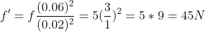 f`=f\frac{(0.06)^2}{ (0.02)^2}=5 (\frac{3}{1})^2 =5*9=45N