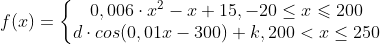 f(x)=\left\{\begin{matrix} 0,006\cdot x^{2}-x+15 , -20 \leq x\leqslant 200\\ d\cdot cos(0,01 x-300)+k, 200< x\leq 250 \end{matrix}\right.