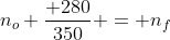 n_o frac{ 280}{350} = n_f