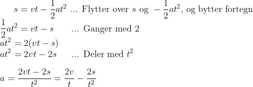 s = vt-\frac{1}{2}at^2 \text{ ... Flytter over } s \text{ og } -\frac{1}{2}at^2 \text{, og bytter fortegn}\\ \frac{1}{2}at^2 = vt -s \ \ \ \ \ \ \text{... Ganger med 2}\\ at^2 = 2(vt - s)\\ at^2 = 2vt - 2s \ \ \ \ \text{ ... Deler med }t^2\\ \\ a = \frac{2vt-2s}{t^2} = \frac{2v}{t}-\frac{2s}{t^2}