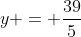 y = frac{39}{5}