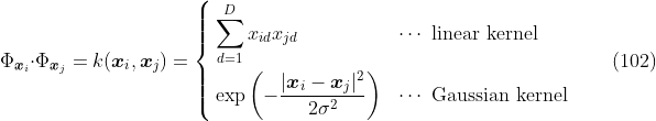 
\label{eq:kern.example}
\Phi_{\boldsymbol{x}_{i}} \cdot \Phi_{\boldsymbol{x}_{j}} = k(\boldsymbol{x}_i,\boldsymbol{x}_j) = \left\{
\begin{aligned}
& \sum_{d=1}^D x_{id} x_{jd} && \text{$\cdots$ linear kernel} \\
& \exp \left(-\frac{|\boldsymbol{x}_i - \boldsymbol{x}_j|^2}{2\sigma^2}\right) && \text{$\cdots$ Gaussian kernel}
\end{aligned}
\right.
\qquad(102)
