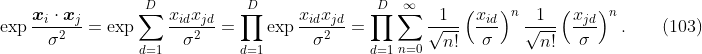 
\label{eq:kern.gauss}
\exp \frac{\boldsymbol{x}_i \cdot \boldsymbol{x}_j}{\sigma^2}
= \exp \sum_{d=1}^D \frac{x_{id} x_{jd}}{\sigma^2}
= \prod_{d=1}^D \exp \frac{x_{id} x_{jd}}{\sigma^2}
= \prod_{d=1}^D \sum_{n=0}^\infty
\frac{1}{\sqrt{n!}} \left(\frac{x_{id}}{\sigma}\right)^n
\frac{1}{\sqrt{n!}} \left(\frac{x_{jd}}{\sigma}\right)^n.
\qquad(103)