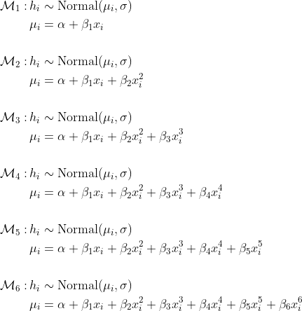 \\begin{align\*}\\mathcal{M}\_1 : \\,& h\_i \\sim \\text{Normal}(\\mu\_i, \\sigma) \\\\& \\mu\_i = \\alpha + \\beta\_1 x\_i \\\\\\\\\\mathcal{M}\_2 : \\,& h\_i \\sim \\text{Normal}(\\mu\_i, \\sigma) \\\\& \\mu\_i = \\alpha + \\beta\_1 x\_i + \\beta\_2 x\_i^2\\\\\\\\\\mathcal{M}\_3 : \\,& h\_i \\sim \\text{Normal}(\\mu\_i, \\sigma) \\\\& \\mu\_i = \\alpha + \\beta\_1 x\_i + \\beta\_2 x\_i^2 + \\beta\_3 x\_i^3   \\\\\\\\\\mathcal{M}\_4 :\\, & h\_i \\sim \\text{Normal}(\\mu\_i, \\sigma) \\\\& \\mu\_i = \\alpha + \\beta\_1 x\_i + \\beta\_2 x\_i^2 + \\beta\_3 x\_i^3  + \\beta\_4 x\_i^4  \\\\\\\\\\mathcal{M}\_5 : \\,& h\_i \\sim \\text{Normal}(\\mu\_i, \\sigma) \\\\& \\mu\_i = \\alpha + \\beta\_1 x\_i + \\beta\_2 x\_i^2 + \\beta\_3 x\_i^3  + \\beta\_4 x\_i^4 + \\beta\_5 x\_i^5 \\\\\\\\\\mathcal{M}\_6 : \\,& h\_i \\sim \\text{Normal}(\\mu\_i, \\sigma) \\\\& \\mu\_i = \\alpha + \\beta\_1 x\_i + \\beta\_2 x\_i^2 + \\beta\_3 x\_i^3  + \\beta\_4 x\_i^4 + \\beta\_5 x\_i^5 + \\beta\_6 x\_i^6\\end{align\*}