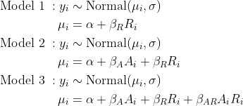 \\begin{align\*}\\text{Model 1} \\; : y\_i &\\sim \\text{Normal}(\\mu\_i, \\sigma) \\\\\\mu\_i &= \\alpha + \\beta\_R R\_i \\\\\\text{Model 2} \\; : y\_i &\\sim \\text{Normal}(\\mu\_i, \\sigma) \\\\\\mu\_i &= \\alpha + \\beta\_A A\_i +  \\beta\_R R\_i \\\\\\text{Model 3} \\; : y\_i &\\sim \\text{Normal}(\\mu\_i, \\sigma) \\\\\\mu\_i &= \\alpha + \\beta\_A A\_i +  \\beta\_R R\_i + \\beta\_{AR}A\_i R\_i\\end{align\*}