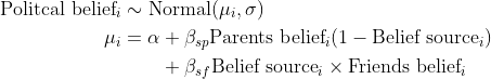 \\begin{align\*}\\text{Politcal belief}\_i &\\sim \\text{Normal}(\\mu\_i, \\sigma) \\\\\\mu\_i &= \\alpha + \\beta\_{sp}\\text{Parents belief}\_i (1- \\text{Belief source}\_i) \\\\&\\quad \\quad + \\beta\_{sf}\\text{Belief source}\_i \\times \\text{Friends belief}\_i\\end{align\*}