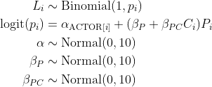 \\begin{align\*}L\_i &\\sim \\text{Binomial}(1, p\_i)\\\\\\text{logit}(p\_i) &= \\alpha\_{\\text{ACTOR}\[i\]} + (\\beta\_P + \\beta\_{PC}C\_i)P\_i \\\\\\alpha &\\sim \\text{Normal}(0, 10) \\\\\\beta\_P &\\sim \\text{Normal}(0, 10) \\\\\\beta\_{PC} &\\sim \\text{Normal}(0, 10)\\end{align\*}
