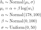 \\begin{align\*}h\_i &\\sim \\text{Normal}(\\mu\_i, \\sigma) \\\\\\mu\_i &= \\alpha + \\beta \\log(w\_i) \\\\\\alpha &\\sim \\text{Normal}(178, 100) \\\\\\beta &\\sim \\text{Normal}(0, 100) \\\\\\sigma &\\sim \\text{Uniform}(0, 50)\\end{align\*}
