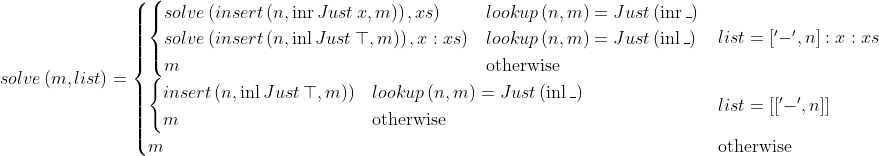 solve \left( m , list \right) = \begin{cases} \begin{cases} solve \left( insert \left( n , \mathrm{inr} \, Just \, x , m ) \right) , xs \right)& lookup \left( n , m \right) = Just \left( \mathrm{inr} \, \_ \right) \\ solve \left( insert \left( n , \mathrm{inl} \, Just \, \top , m ) \right) , x : xs \right)& lookup \left( n , m \right) = Just \left( \mathrm{inl} \, \_ \right) \\ m& \text{otherwise} \end{cases}& list = [\mathsf{'-'}, n] : x : xs \\ \begin{cases} insert \left( n , \mathrm{inl} \, Just \, \top , m ) \right)& lookup \left( n , m \right) = Just \left( \mathrm{inl} \, \_ \right) \\ m& \text{otherwise} \end{cases}& list = [[\mathsf{'-'}, n]] \\ m& \text{otherwise} \end{cases}